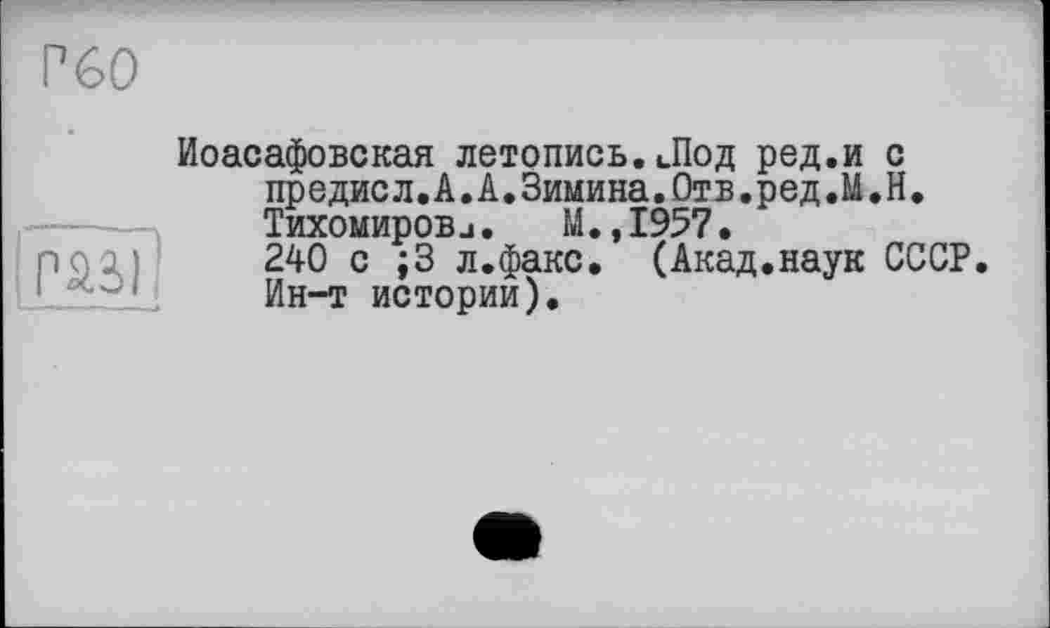 ﻿Р60
îpâàfl
Иоасафовская летопись.Лод ред.и с предисл.А.А.Зимина.Отв.ред.М.Н. Тихомировj•	М.,1957•
240 с ;3 л.факс. (Акад.наук СССР. Ин-т истории).